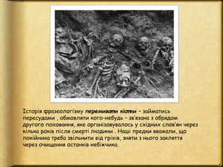 Історія фразеологізму перемиват и кіст ки – займатись
пересудами , обмовляти кого-небудь – зв’язана з обрядом
другого похо...