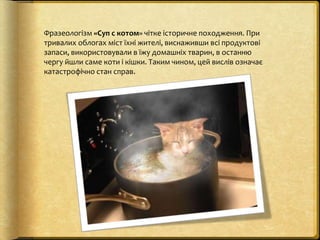 Фразеологізм «Суп с котом» чітке історичне походження. При
тривалих облогах міст їхні жителі, виснаживши всі продуктові
за...