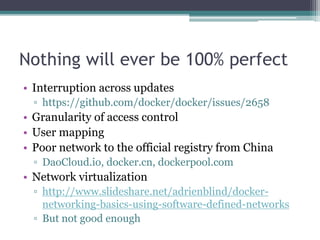 Nothing will ever be 100% perfect
• Interruption across updates
▫ https://github.com/docker/docker/issues/2658
• Granularity of access control
• User mapping
• Poor network to the official registry from China
▫ DaoCloud.io, docker.cn, dockerpool.com
• Network virtualization
▫ http://www.slideshare.net/adrienblind/docker-
networking-basics-using-software-defined-networks
▫ But not good enough
 