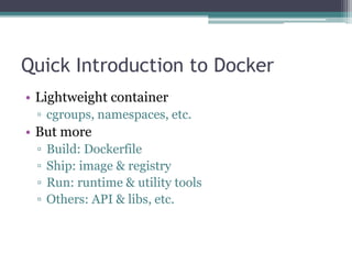 Quick Introduction to Docker
• Lightweight container
▫ cgroups, namespaces, etc.
• But more
▫ Build: Dockerfile
▫ Ship: image & registry
▫ Run: runtime & utility tools
▫ Others: API & libs, etc.
 