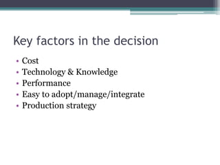 Key factors in the decision
• Cost
• Technology & Knowledge
• Performance
• Easy to adopt/manage/integrate
• Production strategy
 