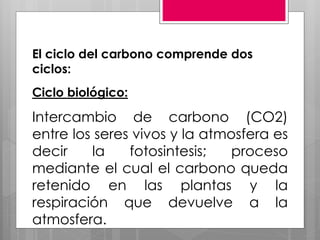 El ciclo del carbono comprende dos
ciclos:
Ciclo biológico:
Intercambio de carbono (CO2)
entre los seres vivos y la atmosfera es
decir la fotosintesis; proceso
mediante el cual el carbono queda
retenido en las plantas y la
respiración que devuelve a la
atmosfera.
 