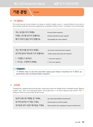 기본 문법 Дүрэм
●	-지 못하다  
Oal ounay oy;vty; pglugr oalnay tpty zbgj ytu oalnau hnahnau hovvty x xg;ghuoa dgaugg tv.tl ffj ytu
iglmuggyggj mehgay oal hovvtyttj y, fjyfhuoa emug nltjhnalyt^ Bkyukl htlytt #–ж чадахгүй# utvty emugmga ;oayt^
저는 운전을 하지 못해요．	 Dn rklkk dgj,r xg;;guuoa^
어제는 친구를 만나지 못했어요． 	 Fxnu;fj ygapmgaugg eelpgr xg;gguoa^
배가 아파서 밥을 먹지 못했어요．	 Ut;tv f.;ff; hkkl n;tr xg;gguoa^
저는 한국어를 잘 하지 못해요. 	 Dn vklkyukv htlttj vgay zj,r xg;ghuoa^
감기에 걸려서 학교에 가지 못했어요. 	 Hgyng; hojtt; vejueel,;gg z.r xg;gguoa^
A  수영할 수 있어요?	 A Evgy; vtlr xg;gh ee
B  아니요, 수영하지 못해요.	 B Ouoa* vtlr xg;ghuoa^
Тодруулга
-지 못하다y, zbgj ytu poal hnah vgygg dga.x xg;.gj ;embgu dga;lsu nltjhnal;tu dkl 지 않다y, xg;
.gjmga dklk.x хийе гэсэн бодолгүй байхыг nltjhnalyt^
●	-(으)면  
Mk;kjhka dev* hgjgghgy dn-lttuoa oal;lnau mggbgulghg; htjtult;tu oalnay dklpkh htldtjnay yfhwfl^ Bkyukl
htlyna #–вал4
, –бал4
# гэсэн нөхцөлтэй ;oawyt^ Oal ounay oy;tv ㄹ@ttv devg; unauooltuxttj mfuv.fl 으면* ㄹ
unauooltux dklky tuiuttj mfuv.fl 면@nau pglugyg^
날씨가 좋으면 여행을 갈 거예요.	 Wgu guggj vgahgy dga.gl gzlglggj z.yg^
감기에 걸리면 이 약을 드세요.	 Hgyng; hoj.tl tyt tbnau eeuggjga^
친구들과 같이 살면 재미있을 거예요.	 Ygap ygjmgaugg hgbm gb,;gj.gl vkynjhklmka dgah dklyk^
хичээл 05 99
 
