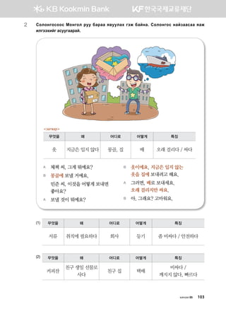 2	Vklkyukvkkv Bkyukl jee dgjgg z.eelgh utr dgayg^ Vklkyukv ygapggvgg zgr
nlutthnau gveeuggjga^
(1)
(2)
A	 체첵 씨, 그게 뭐예요?
B	 몽골에 보낼 거예요.
	 민준 씨, 이것을 어떻게 보내면 	
좋아요?
A	 보낼 것이 뭐예요?
B	 옷이에요. 지금은 입지 않는
옷을 집에 보내려고 해요.
A	 그러면, 배로 보내세요. 	
오래 걸리지만 싸요.
B	 아, 그래요? 고마워요.
무엇을 왜 어디로 어떻게 특징
옷 지금은 입지 않다 몽골, 집 배 오래 걸리다 / 싸다
загвар
무엇을 왜 어디로 어떻게 특징
서류 취직에 필요하다 회사 등기 좀 비싸다 / 안전하다
무엇을 왜 어디로 어떻게 특징
커피잔
친구 생일 선물로
사다
친구 집 택배
비싸다 /
깨지지 않다, 빠르다
хичээл 05 103
 