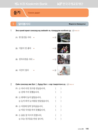 Bt;ltutt dgzreel]z알아봅시다1
듣기 Сонсох дадал
1	 Tyt hoyna zjngu vkyvkk; /e hnahnau y, mkhnjeelr hkldkyk ee^ CD1 TRACK 39
(1)	 싼 물건을 사다	 	 ⓐ
(2)	 기분이 안 좋다 	 	 ⓑ
(3)	 전자사전을 사다	 	 ⓒ
(4)	 시간이 있다	 	 ⓓ
2	 Vgay vkyvkk; pf. dkl * dejee dkl  @ttj mtb;tultyt oo^ CD1 TRACK 40
(1)	 ① 다리 다친 친구를 만났습니다. 	 ( )
	 ② 산에 가지 못했습니다. 	 ( )
(2)	 ① 밖에서 놀지 않았습니다. 	 ( )
	 ② 눈이 와서 눈사람을 만들었습니다. 	 ( )
(3)	 ① 아침에 일찍 일어났습니다. 	 ( )
	 ② 아침 식사를 하지 못했습니다. 	 ( )
(4)	 ① 술을 잘 마시지 못합니다. 	 ( )
	 ② 오늘 친구들을 만날 겁니다. 	 ( )
хичээл 05 105
 
