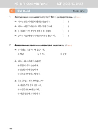 Vkyvkr vej]z들어 봅시다2
1	Hgjnlwgy zjngu vkyvkk; pf. dkl * dejee dkl  @ttj mtb;tultyt oo^ CD1 TRACK 41
(1)	 여자는 받은 이메일에 답장을 썼습니다. 	 ( )
(2)	 여자는 내일 도서관에서 책을 빌릴 겁니다. 	 ( )
(3)	 두 사람은 이번 주말에 영화를 볼 겁니다. 	 ( )
(4)	 남자는 이번 해에 한국어능력시험을 봤습니다.	 ( )
2	 :gjggh hgjnlwgy zjngu vkyvkk; gveelmgy; hgjnelyg ee^ CD1 TRACK 42
(1)	 두 사람은 지금 어디에 있습니까?
	 ⓐ 학교	 ⓑ 우체국	 ⓒ 공항
(2)	 여자는 왜 여기에 갔습니까?
	 ⓐ 몽골에 가고 싶습니다.
	 ⓑ 물건을 사러 왔습니다.
	 ⓒ 소포를 보내려고 합니다.
(3)	 다음 중 맞는 것은 무엇입니까?
	 ⓐ 시간은 5일 정도 걸립니다.
	 ⓑ 요금은 18,500원입니다.
	 ⓒ 내일 몽골에 도착합니다.
106
 