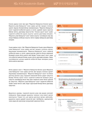 발음 Дуудлага
1	 :kkueej y, pejvgy htvunau gyhggjglmga vkyvkkjka^ CD1 TRACK 07
(1)	 의사													
(2)	 회의					
(3)	 무늬										
(4)	 나의	책		
2	 :gjggh dnxltunau vkyvkk; xgyug ;eeuggj ;gugr htlttjta^ CD1 TRACK 08
(1)	 의자가	있어요.
(2)	 발음에	주의해요.
(3)	 띄어쓰기를	하세요.	
(4)	 이것은	친구의	가방입니다.
3	 Dnx.tjnau xgyug ;eeuggj eyiggjga^ CD1 TRACK 09
ㅢg.ngu ;gjggh dga;lggj ;ee;;gu^
(1) Ounay thty; kjvky mkhnkl;kl; [ㅢ]g.nguggj ;ee;gu;gyg^
(2) Ounay thyttv devg; o-; kjvky mkhnkl;kl; [ㅣ]g.nguggj ;ee;gu;;gu^
(3) Unauooltuxmta hgbm ytu o- dklr kjvky mkhnkl;kl; [ㅣ] g.nguggj
;ee;gu;gyg^
(4) ㅢ y, ytj ounay hgj]zglghsy mnay zluglsy oojuttj kjvky mkhnkl;kl;
[ㅔ] g.nguggj ;ee;gu;;gu^
의사 [의사] 회의 [회의/회이]
무늬 [무니] 나의 책 [나의 책/나에 책]
:ee;lgusy ;ojtb
Bt;ltutt dgzreel]z알아봅시다1
듣기 Сонсох дадал
1	 Дараах өгүүлбэрийг сонсоод тохирох зурагтай нь холбоно уу. CD1 TRACK 01
(1)	 			 		ⓐ 	
(2)	 			 		ⓑ 	
(3)	 			 		ⓒ 	
(4)	 			 		ⓓ 	
2 Zjngu vkyvkk; Rkyomta zbgj hgbggmga dklkhsu hkldkkjka^ CD1 TRACK 02
(1)	 	 		
	 		ⓐ	누나
(2)	 	 		
	 		ⓑ	동생
(3)			 		
	 		ⓒ	선배
(4)			 		
	 		ⓓ	선생님
	 	 			 		ⓔ	어머니
хичээл 01 25
Bt;ltutt dgzreel]z알아봅시다1
읽기 Унших дадал
1 Дараах өгүүлбэрийг eyigg; mkhnjkh pejgumga y, hkldkyk ee^
(1)	 공부할	때	음악을	듣습니다.		
	 		ⓐ
(2)	 요리할	때	노래를	합니다.	
	 		ⓑ
(3)	 밥을	먹을	때	숟가락으로	먹습니다.		
	 		ⓒ
(4)	 운동을	할	때	물을	많이	마십니다.	
	 		ⓓ
	 	 	 	 		ⓔ
2 Dnx.tjnau eyigg; pf. dkl * dejee dkl @ttj mtb;tultyt oo^
(1) ①	금요일에	학생들은	식당에	갈	수	없습니다.	 (								)		
	 ②	금요일에	식당에	갈	때	돈을	가져오세요.	 (								)		
(2)	 ①		학생들은	걱정이	있을	때	상담소를	방문할	수	
	 				있습니다.		 (								)		
	 ②	상담	시간은	여덟	시부터	두	시까지입니다.		 (								)		
	
한국어과 학생 여러분,
이번 금요일 저녁에 교수님
들과 같이 저녁 식사를 합니
다. 7시까지 서울식당으로
와 주세요.
※ 이만 원을 가져오세요.
학생 상담 안내
학생 여러분, 걱정이 있습니
까? 학생 상담소를 방문하세
요. 여러분을 도와 드리겠습
니다.
▶ 어디: 학생 상담소 (101호)
▶ 언제: 오전 9시 ~오후 5시
28
Bt;ltutt dgzreel]z알아봅시다1
쓰기 Бичих дадал
1 F.;fh* dtjmtr utbmtt; /e x hnar xg;ghuoa dgah o-; utj dol dklky ygap yfhf;
xny, htjhty mevgl;gu .t Pejunau hgjr pgu.gjsy ;guee grnllggjga^
책을 읽다 아버지가 책을 읽어 줍니다.
загвар
(1)
창문을 닫다
(2)
텔레비전을 켜다
어머니가 동생이�
(3)
가방를 들다
(4)
숙제를 돕다
친구가 언니가
2 T;uttj poalvnau ht;na; htjtult;tu .t Pgu.gjsy ;guee mkhnjeelgy hkldkyk ee^
загвар 단어를 모르다 ⓐ ������
(1) 외국에 �행을 가다 ⓑ ������
(2) 친구에게 전화하다 ⓒ ��������
(3) 책을 읽다책을 읽다 ⓓ �전�전 단어를 모를 때 사전이 필요합니다.
(4) ��을 �다��을 �다 ⓔ ��전화전화
(5) 비가 �다비가 �다 ⓕ ��������
хичээл 01 31
:ee;lgusy ;ojtb;* mk;kjhka rnitty ;ttj pf. ;ee;gh gjugpoau
tptbioolr* dejee ;ee;;gu ;ee;lgusu pgvghsy mel; ytbtlm ;gvugl
grnlleelyg^ Uth;tt mkm, inu ;g.mgh ;gvuglsy gjuggv pgalvhnar*
;ee;lgusy oy;vty ;ojbnau rnittmta hgbm mgaldgjlgy* vejglwguxnay
mgyny bt;th oal grnllguggu hfuroolthnau tjbtlpvty dklyk^
Vkyvkh ;g;lsy htvtu bfy g;nl #Bt;ltutt dgzreel]z@Vkyvkr vej]z@
Bt;ltutt elgb dgzreel]z# utvty uej.gy igmmga* 'jkw-vv ukllkvky
vejuglm z.eelgh dklkbrmkaukkj pkhnkbrlku;vky^ #Bt;ltutt dgzreel]z#
htvtum vt;t.mta hkldkkmka oy;vty ou htlltu* ;ojbnau htjhty htjtultr
dgauggu kalukh* ;gglug.gj uoawtmuth dkl* #Vkyvkr vej]z# htvtum mehgay
vt;t.mta hkldkkmka oy;vty gueelusu iglugh ;gglug.gj fufu;fyf^
#Bt;ltutt elgb dgzreel]z# htvtum fbyfh gueelusu uoypunajoolr ffj ffj
yfhwfl dga;gl; hkldku;kh gueelusu kalukh xg;.gj vgarjeelgh ;gglug.gj
fufu;fyf^
Eyinh ;g;lsy htvtu x dgv #Bt;ltutt dgzreel]z@Eyinr vej]z@Bt;ltutt
elgb dgzreel]z# utvty uej.gy igmmga* 'jkw-vv ukllkvky vejuglm
z.eelghggj pkhnkbrlku;vky^ #Bt;ltutt dgzreel]z# htvtum vt;t.mta
hkldkkmka oy;vty ou htlltu* ;ojtb ginulgr uoawtmuth dkunyk htbrttyna
dnx.tjnau eyinr kalukh ;gvugl hnah dfuff; #Eyinr vej]z# htvtum vt;t.
mta hkldkkmka -jfyhna dnx.tj eyinr kalukh ;gglug.gj fufu;fyf^ Hgjny
uoypunajoolvty igmgy; vt;t.mta hkldkkmka dk;nm bgm-jngl eyinr
kalukh ;gvugl grnllgyg^
Dnxnh ;g;lsy htvtu x #Bt;ltutt dgzreel]z@Dnxnr vej]z@Bt;ltutt
elgb dgzreel]z# utvty uej.gy igmmga* bfy 'jkw-vv ukllkvky vejuglm
z.eelghggj pkhnkbrlku;vky^ #Bt;ltutt dgzreel]z# htvtum ukl dnxnh
;gvugl; kjkhkkv ej,; mk;kjhka htbrttyna dnxnh ;g;gl uoawtmuth
dfuff; #Dnxnr vej]z# htvtum vt;t.mta hkldkkmka pgu.gjsy ;guee
uoawtmuth grnldgjee; dklky dn- ;ggr xflffmta pkhnky dnxnh ;gglug.
gj uoawtmutyt^ #Bt;ltutt elgb dgzreel]z# htvtum vt;t.mta hkldkkmka
xflffm pkhnky dnxltu hnar* dk;nm htjtulttyna dnx.tj dnxnh ;gglug.gj
uoawtmutyt^
 
