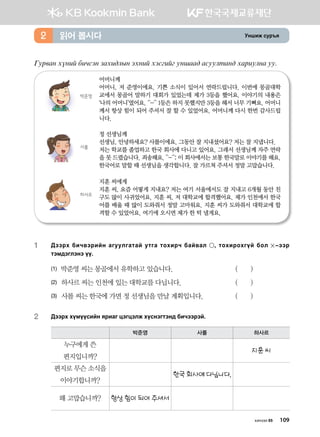 Eyinr vej]z읽어 봅시다2
Uej.gy hoyna dnxvty pghn;lsy thyna htvunau eyigg; gveelmgy; hgjnelyg ee^
어머니께
어머니, 저 준영이에요. 기쁜 소식이 있어서 연락드립니다. 이번에 몽골대학
교에서 몽골어 말하기 대회가 있었는데 제가 3등을 했어요. 이야기의 내용은	
‘나의 어머니’였어요. ^-^ 1등은 하지 못했지만 3등을 해서 너무 기뻐요. 어머니	
께서 항상 힘이 되어 주셔서 잘 할 수 있었어요. 어머니께 다시 한번 감사드립
니다.
박준영
정 선생님께
선생님, 안녕하세요? 사롤이에요. 그동안 잘 지내셨어요? 저는 잘 지냅니다.
저는 학교를 졸업하고 한국 회사에 다니고 있어요. 그래서 선생님께 자주 연락
을 못 드렸습니다. 죄송해요. ^-^; 이 회사에서는 보통 한국말로 이야기를 해요.
한국어로 말할 때 선생님을 생각합니다. 잘 가르쳐 주셔서 정말 고맙습니다.
사롤
지훈 씨에게
지훈 씨, 요즘 어떻게 지내요? 저는 여기 서울에서도 잘 지내고 6개월 동안 친
구도 많이 사귀었어요. 지훈 씨, 저 대학교에 합격했어요. 제가 인천에서 한국
어를 배울 때 많이 도와줘서 정말 고마워요. 지훈 씨가 도와줘서 대학교에 합
격할 수 있었어요. 여기에 오시면 제가 한 턱 낼게요.
하사르
1	:ttjh dnx.tjnay gueelugmga emug mkhnjx dga.gl * mkhnjkhuoa dkl  @ttj
mtb;tultyt oo^
(1) 박준영 씨는 몽골에서 유학하고 있습니다.	 ( )
(2)	 하사르 씨는 인천에 있는 대학교를 다닙니다.	 ( )
(3)	 사롤 씨는 한국에 가면 정 선생님을 만날 계획입니다.	 ( )
2	 :ttjh hoboovnay zjngu wtuwtlr hovytumty; dnxttjta^
박준영 사롤 하사르
누구에게 쓴
편지입니까?
지훈 씨
편지로 무슨 소식을
이야기합니까?
한국 회사에 다닙니다.
왜 고맙습니까? 항상 힘이 되어 주셔서
хичээл 05 109
 