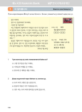 Bt;ltutt elgb dgzreel]z더 알아봅시다3
Mezg gbjglmggjgg Rkyo; pghng dnxrtt^ Pghngu eyigg; gveelmgy; hgjnelyg ee^
정우 씨에게
정우 씨, 안녕하세요? 토야예요.
그동안 잘 지냈지요?
저는 오랜만에 고향에 와서 가족들도 만나고 친구들도 만나
서 즐겁게 지내고 있어요. 이 옆서 뒤에 있는 사진은 제가 여
행갈 홉스골이에요. 여기는 몽골의 서쪽에 있는 곳인데 아주
아름다운 곳이에요. 정우 씨도 다음에 몽골에 오면 꼭 가 보
세요.^-^
몽골은 7월에 아주 아름답습니다. 한국은 지금 비가 많이
올 것 같아요. 정우 씨, 건강 조심하세요. 8월말이 되면 한국
으로 돌아가겠습니다. 개강하면 만납시다. 안녕히 계세요.
2011년 7월 20일
보내는 사람 토야
몽골 울란바토르에서
-
받는 사람 최정우 귀하
인천광역시 부평구 산곡1동
30-14 34통 5반
-
1	 Mezg bkyukl; /e hnah mflf.lfuffmta dgayg .t
ⓐ 고향 친구들을 만날 거예요.
ⓑ 가족들과 여행을 갈 거예요.
ⓒ 한국에 갈 계획을 세울 거예요.
2	 :ttjh gueelugmga mggjx dgauggu y, vkyukyk ee^
ⓐ 토야 씨의 고향은 홉스골입니다.
ⓑ 몽골의 여름은 아주 아름답습니다.
ⓒ 정우 씨는 토야 씨와 함께 홉스골에 갔습니다.
110
 