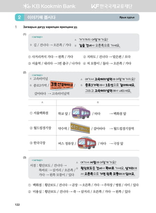 Zj,r vej]z이야기해 봅시다2
1	 Pgu.gjsy ;guee hgjnlwgy zjnlwgyg ee^
(1)	
A 거기까지 어떻게 가요?
B 길을 건너서 오른쪽으로 가세요.
загвар
B 길 / 건너다 → 오른쪽 / 가다
① 사거리까지 가다 → 왼쪽 / 가다           ② 지하도 / 건너다 → 맞은편 / 오다
③ 서울역 / 내리다 → 1번 출구 / 나가다   ④ 저 모퉁이 / 돌다 → 오른쪽 / 가다
(2)	
A 여기서 고속터미널역에 어떻게 가지요?
B 종로3가역에서 3호선으로 갈아타세요.
그리고 고속터미널역에서 내리세요.
загвар
A 고속터미널
B 종로3가역 / /
갈아타다 → 고속터미널역
A B
① 서울백화점 학교 앞 / / 타다  	 → 백화점 앞
② 월드컵경기장 약수역 / / 갈아타다 	 → 월드컵경기장역
③ 한국극장 버스 정류장 / / 타다 	 → 극장 앞
(3)	
A 여기서 서점에 어떻게 가요?
B 횡단보도를 건너서 똑바로 가세요. 삼거리에
서 오른쪽으로 가면 왼쪽 모퉁이에 있어요.
загвар
서점 : 횡단보도 / 건너다 →
똑바로 → 삼거리 / 오른쪽 /
가다 → 왼쪽 모퉁이 / 있다
① 백화점 : 횡단보도 / 건너다 → 곧장 → 오른쪽 / 가다 → 주차장 / 병원 / 사이 / 있다   
②  미용실 : 횡단보도 / 건너다 → 죽 → 삼거리 / 오른쪽 / 가다 → 왼쪽 / 있다  
122
 