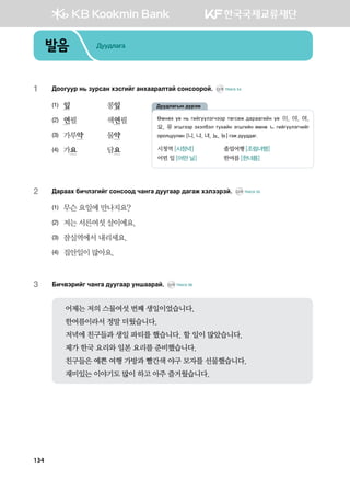 발음 Дуудлага
1	 :kkueej y, pejvgy htvunau gyhggjglmga vkyvkkjka^ CD1 TRACK 54
(1)	 잎	 콩잎
(2)	 연필	 색연필
(3)	 가루약	 물약
(4)	 가요	 담요
2	 :gjggh dnxltunau vkyvkk; xgyug ;eeuggj ;gugr htlttjta^ CD1 TRACK 55
(1)	 무슨 요일에 만나지요?
(2)	 저는 서른여섯 살이에요.
(3)	 잠실역에서 내리세요.
(4)	 집안일이 많아요.
3	 Dnx.tjnau xgyug ;eeuggj eyiggjga^ CD1 TRACK 56
어제는 저의 스물여섯 번째 생일이었습니다.
한여름이라서 정말 더웠습니다.
저녁에 친구들과 생일 파티를 했습니다. 할 일이 많았습니다.
제가 한국 요리와 일본 요리를 준비했습니다.
친구들은 예쁜 여행 가방과 빨간색 야구 모자를 선물했습니다.
재미있는 이야기도 많이 하고 아주 즐거웠습니다.
Fbyfh o- y, unauooltuxttj mfuvfr ;gjggunay o- 이, 야, 여,
요, 유 tuiuttj thtldtl mehgay tuiunay fbyf ㄴ unauooltuxnau
kjklweelgy [니, 냐, 녀, 뇨, 뉴]utr ;ee;;gu^
시청역 [시청녁]	 졸업여행 [조럼녀행]
어떤 일 [어떤 닐]	 한여름 [한녀름]
:ee;lgusy ;ojtb
134
 