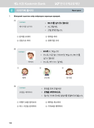 Zj,r vej]z이야기해 봅시다2
1	 Fufu;lnau ginulgy hkcj hkcjkkjkk hgjnlwgy zjngjga^
(1)	
A 메시지를 남겨 주시겠어요?
B 네, 그럴게요.
A 그럼 부탁드립니다.
загвар
메시지를 남기다
① 문자를 보내다	 ② 연락을 하다
③ 진동으로 하다	 ④ 전화기를 끄다
(2)	
A 바야르 씨 계십니까?
B 아니요. 지금 잠시 자리에 안 계십니다. 메시지를
남기시겠어요?
A 아니요. 제가 다시 걸게요.
загвар
바야르
①
체첵
②
조민재
③
한지원
(3)	
A 무엇을 도와 드릴까요?
B 호텔을 예약하려고요.
A 잠시만 기다려 주세요.담당자를연결해드리겠습니다.
загвар
호텔을 예약하다
① 비행기 표를 알아보다	 ② 예약을 취소하다
③ 버스 시간을 문의하다	 ④ 기차표를 예약하다
142
 
