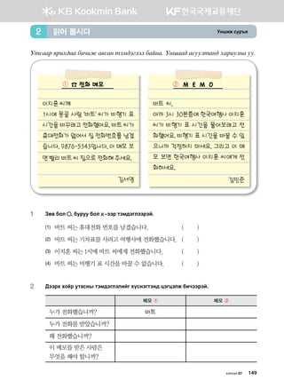 Eyinr vej]z읽어 봅시다2
Emvggj zjnh;gg dnxnr g.vgy mtb;tultl dgayg^ Eyigg; gveelmgy; hgjnelyg ee^
☎ 전화 메모
이지훈 씨께
1시에 몽골 사람 바트 씨가 비행기 표
시간을 바꾸려고 전화했어요. 바트 씨가
휴대전화가 없어서 집 전화번호를 남겼
습니다. 9876-5343입니다. 이 메모 보
면 빨리 바트 씨 집으로 전화해 주세요.
김서영
M E M O
바트 씨,
아까 3시 30분쯤에 한국여행사 이지훈
씨가 비행기 표 시간을 물어보려고 전
화했어요. 비행기 표 시간을 바꿀 수 있
으니까 걱정하지 마세요. 그리고 이 메
모 보면 한국여행사 이지훈 씨에게 전
화하세요.
김민준
1	 Pf. dkl * dejee dkl  @ttj mtb;tulttjta^
(1)	 바트 씨는 휴대전화 번호를 남겼습니다. 	 ( )
(2)	 바트 씨는 기차표를 사려고 여행사에 전화했습니다. 	( )
(3)	 이지훈 씨는 1시에 바트 씨에게 전화했습니다. 	 ( )
(4)	 바트 씨는 비행기 표 시간을 바꿀 수 없습니다. 	 ( )
2	 Дээрх хоёр утасны тэмдэглэлийг хүснэгтэнд цэгцэлж бичээрэй.
메모 ① 메모 ②
누가 전화했습니까? 바트
누가 전화를 받았습니까?
왜 전화했습니까?
이 메모를 받은 사람은
무엇을 해야 합니까?
① ②
хичээл 07 149
 