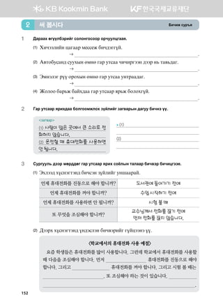 Dnxnr vej]z써 봅시다2
1	 :gjggh fuooldtjnau vklkyukvkkj kjxeelwuggz^
(1)	 Hnxttlnay wguggj b-vv-r dnx;tuuoa^
		  ^
(2)	G.mkdevgy; veehsy fbyf ugj emvgg xnxnjutty ;ttj y, mg.,;gu^
	  ^
(3)	Tbytltu joo kjkhsy fbyf ugj emvgg eymjgg;gu^	
	  ^
(4)	Rklkk dgj,r dgah;gg ugj emvggj zj,r dklkhuoa^		
	  ^
2	 Ugj emvggj zjnh;gg dklukkbrlkh poalnau pgu.gjsy ;guee dnxyt oo^
загвар
(1) 사람이 많은 곳에서 큰 소리로 전
화하지 않습니다. 	
(2) 운전할 때 휴대전화를 사용하면
안 됩니다. 	
3	 Vejueel, ;ttj bfj;;fu ugj emvggj zjnh vkclsy mglggj dnx.tj dnxnwutt-^
(1) Thltt; hovytumty; dnxvty poalnau eyiggjga^
언제 휴대전화를 진동으로 해야 합니까? 도서관에 들어가기 전에
언제 휴대전화를 꺼야 합니까? 수업 시작하기 전에
언제 휴대전화를 사용하면 안 됩니까? 시험 볼 때
또 무엇을 조심해야 합니까?
교수님께서 전화를 끊기 전에
먼저 전화를 끊지 않습니다.
(2) :ttjh hovytumty; oy;tvlty dnx.tjnau uoawttyt oo^
학교에서의 휴대전화 사용 예절
요즘 학생들은 휴대전화를 많이 사용합니다. 그런데 학교에서 휴대전화를 사용할
때 다음을 조심해야 합니다. 먼저                               휴대전화를 진동으로 해야
합니다. 그리고                              휴대전화를 꺼야 합니다. 그리고 시험 볼 때는
                                             . 또 조심해야 하는 것이 있습니다.                      
                                                                                                                 .  
▶(1)

(2)

152
 