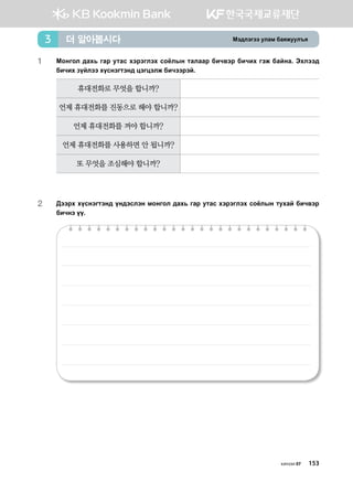 Bt;ltutt elgb dgzreel]z더 알아봅시다3
1	 Монгол дахь гар утас хэрэглэх соёлын талаар бичвэр бичих гэж байна. Thltt;
dnxnh poaltt hovytumty; wtuwtlr dnxttjta^
휴대전화로 무엇을 합니까?
언제 휴대전화를 진동으로 해야 합니까?
언제 휴대전화를 꺼야 합니까?
언제 휴대전화를 사용하면 안 됩니까?
또 무엇을 조심해야 합니까?
2	:ttjh hovytumty; oy;tvlty bkyukl ;gh, ugj emgv htjtulth vkclsy mehga dnx.tj
dnxyt oo^
хичээл 07 153
 