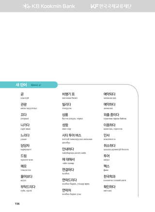 156
곧
e;gluoa
관광
gzlgl reelxlgl
끄다
eymjggh
나가다
ugjx z.gh
느리다
e;ggy
담당자
hgjnewgux
드림
hoy;tmutvty
메모
mtb;tultl
물어보다
gveeh
부탁드리다
ueah* hovth
비행기 표
kyukwys dnl-m
빌리다
зээлүүлэх
상품
domttu;thooy* mfjfl
성함
k.ku ytj
시티 투어 버스
hkmmka mgynlweelgh gzlglsy
g.mkdev
안내하다
mgaldgjlgh*hfmfx hnah
에 대해서
–ийн талаар
연결하다
hkldkh
연락드리다
hkldkk dgjnh* emvggj zjnh
연락처
hkldkk dgjnh emgv
예약되다
pghnglgu;gh
예약하다
pghnglgh
외출 중이다
гадагшаа гарсан байгаа
이용하다
ginulgh* htjtulth
인사
bty;xnlutt
취소하다
wewlgh*hoxnyuoa dklukh
투어
gzlgl
팩스
qg[v
한국학과
vklkyukv htlyna gyun
확인하다
yzumlgh
새 단어 Inyt ou
 