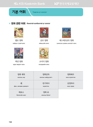 기본 어휘 Oy;vty ou htlltu
▶ 영화 관련 어휘 {nykmka hkldkkmka ou htlltu
	 	 	
	 멜로 영화	 공포 영화	 에스에프(SF) 영화	
	 hgajsy mehga [nyk	 gabiunay [nyk 	 inyrlth ehggys pfuyflm [nyk
	 	 	
	 액션 영화	 코미디 영화 	
	 g;gl z.;glm [nyk 	 nytt;bnay [nyk
영화 제목
[nykys ytj
영화감독
[nykys ygajeelgux
영화배우
[nyk rornuxny
팬
q-y* hfurffy ;tbrnux
연기하다
rornulth
상영하다
[nyk ugjgh
매표소
dnl-mnay [gvv
영화 표
[nykys dnl-m
158
 