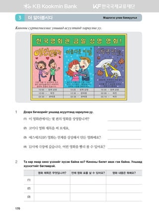 Bt;ltutt elgb dgzreel]z더 알아봅시다3
{nykys vejmglxnluggu eyigg; gveelmgy; hgjnelyg ee^
1	 :ttjh dnx.tjnau eyigg; gveelmgy; hgjnelyg ee^
(1)	 이 영화관에서는 몇 편의 영화를 상영합니까?	
(2)	 코미디 영화 제목을 써 보세요.	
(3)	 에스에프(SF) 영화는 언제를 상상해서 만든 영화예요?	
(4)	 12시에 극장에 갔습니다. 어떤 영화를 빨리 볼 수 있어요?	
2	Mg ygj zbgj [nyk opthnau hovtr dgayg .t {nykys dnl-m g.gh utr dgayg^ Eyigg;
hovytumnau dfulffjta^
영화 제목은 무엇입니까? 언제 영화 표를 살 수 있어요? 영화 내용은 뭐예요?
(1)
(2)
(3)
170
 
