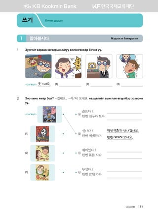 Bt;ltutt dgzreel]z알아봅시다1
쓰기 Бичих дадал
Bt;ltutt dgzreel]z알아봅시다1
1	 Pejunau hgjgg; pgu.gjsy ;guee vklkyukvkkj dnxyt oo^
загвар 웃기네요.	 (1) 	 (2) 	 (3)
2	 Tyt [nyk zbgj dkl -겠네요, -아/어 보세요 yfhwflnau ginulgy fuooldtj pkhnkyk
ee^
загвар 	 	 ⓐ
슬프다 /	 	
한번 친구와 보다
	 	
(1)	 	 	 ⓑ
신나다 /	 액션 영화가 신나겠네요.
한번 예매하다
	 한번 예매해 보세요.
(2)	 	 	 ⓒ
재미있다 /	 	
한번 표를 사다
	 	
(3)	 	 	 ⓓ
무섭다 /	 	
한번 밤에 가다
	 	
хичээл 08 171
 