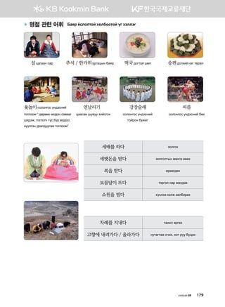 хичээл 09 179
▶ 명절 관련 어휘 Dgzj cvlklmka hkldkkmka ou htlltu
	 설wguggy vgj	 추석 / 한가위ejugwsy dgzj	 떡국догтой шөл	 송편догний ytu mfjfl
	윷놀이солонгос үндэсний 	 연날리기	 강강술래 	 씨름
тоглоом “ дөрвөн модон савааг 	 wggvgy ie.ee hnavuth	 vklkyukv oy;tvyna 	 vklkyukv oy;tvyna dfh
шидэж, тоглогч тус бүр модоо		 mkajky dornu
нүүлгэн уралдуулах тоглоом”
세배를 하다 pklukh
세뱃돈을 받다 pkluklmsy bfyuf g.gh
복을 받다 ерөөгдөх
보름달이 뜨다 mtjutl vgj bgy;gh
소원을 빌다 hovltt htlr pgldnjgh
차례를 지내다 mghnl fjufh
고향에 내려가다 / 올라가다 yemgumgg kxnh* hkm jee dewgh
 