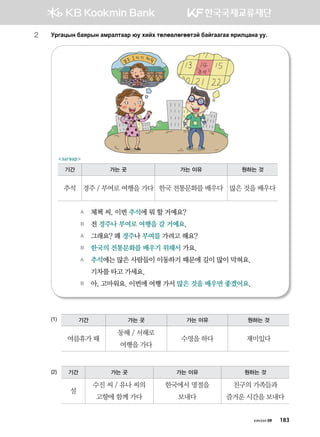 хичээл 09 183
2	 Ejugwsy dgzjsy gbjglmggj /e hnah mflf.lfuffmta dgauggugg zjnlwgyg ee^
(1)
(2)
A	 체첵 씨, 이번 추석에 뭐 할 거예요?
B	 전 경주나 부여로 여행을 갈 거예요.
A	 그래요? 왜 경주나 부여를 가려고 해요?
B	 한국의 전통문화를 배우기 위해서 가요.  
A	 추석에는 많은 사람들이 이동하기 때문에 길이 많이 막혀요.
	 기차를 타고 가세요.
B	 아, 고마워요. 이번에 여행 가서 많은 것을 배우면 좋겠어요.
기간 가는 곳 가는 이유 원하는 것
여름휴가 때
동해 / 서해로
여행을 가다
수영을 하다 재미있다
기간 가는 곳 가는 이유 원하는 것
설
수진 씨 / 유나 씨의
고향에 함께 가다
한국에서 명절을
보내다
친구의 가족들과
즐거운 시간을 보내다
загвар
기간 가는 곳 가는 이유 원하는 것
추석 경주 / 부여로 여행을 가다 한국 전통문화를 배우다 많은 것을 배우다
 