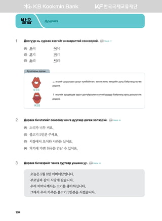 발음 Дуудлага
194
1	 :kkueej y, pejvgy htvunau gyhggjglmga vkyvkkjka^ CD2 TRACK 17
(1)	 오이	 어이
(2)	 고기	 거기
(3)	 소리 	 서리
2	 :gjggh dnxltunau vkyvkk; xgyug ;eeuggj ;gugr htlttjta^ CD2 TRACK 18
(1)	 소리가 너무 커요.
(2)	 불고기 2인분 주세요.
(3)	 시장에서 오이와 사과를 샀어요.
(4)	 거기에 가면 친구를 만날 수 있어요.
3	 :gjggh dnx.tjnau xgyug ;eeuggj eyinyg ee^ CD2 TRACK 19
오늘은 5월 8일 어버이날입니다.
부모님과 같이 식당에 갔습니다.
우리 어머니께서는 고기를 좋아하십니다.
그래서 우리 가족은 불고기 3인분을 시켰습니다.
ㅗ tuinau ;ee;gh;gg ejeel hebdgalugy* htltt gbys hfy;nay ;ey; dgajlgl; fjufr
;ee;yg^
ㅓtuiunau ;ee;gh;gg ejeel ;eyueajeelgy htlyna ej;eej dgajlgl; tjoo ;kkileelr
;ee;yg^
:ee;lgusy ;ojtb
오 [O]
어 [Ə]
 