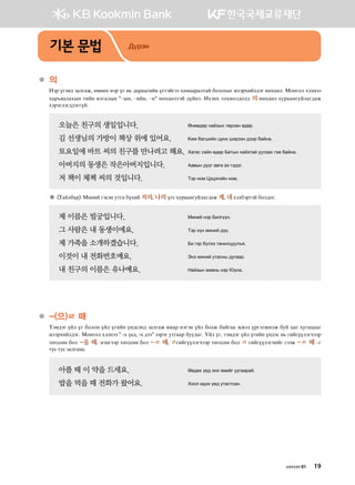 ●	의  
Ytj outy; pglugr* fbyfh ytj ou y, ;gjggunay oumtautt hgbggjglmga dklkhsu nltjhnal;tu yfhwfl^ Bkyukl htlytt
hgj]zglghsy mnay zluglsy #@sy* @nay* @y# yfhwflmta ;oayt^ Nhtyh mkhnkl;kl; 의 yfhwfl hejggyuealgu;gr
htjtultu;;tuuoa^
오늘은 친구의 생일입니다.	 Fyff;fj ygapsy mfjvfy f;fj^
김 선생님의 가방이 책상 위에 있어요.	 {nb dguinay woyh injtty ;ttj dgayg^
토요일에 바트 씨의 친구를 만나려고 해요.	Hgugv vgay f;fj Dgmsy ygapmga eelpgh utr dgayg^
아버지의 동생은 작은아버지입니다. 	 Gg.sy ;oou g.ug gh ut;tu^
저 책이 체첵 씨의 것입니다.	 Mtj ykb Wtwtunay ykb^
※ Mgaldgj Bnyna utvty emug dohna 저의* 나의 ouv hejggyuealgu;gr 제* 내htldtjmta dkl;ku^
제 이름은 빌궁입니다.	 Bnyna ytj Dnluooy^
그 사람은 내 동생이에요.	 Mtj hoy bnyna ;oo^
제 가족을 소개하겠습니다. 	 Dn utj doltt mgynlweel]z^
이것이 내 전화번호예요.	 Tyt bnyna emgvys ;euggj^
내 친구의 이름은 유나예요.	 Ygapsy bggy, ytj ?oyg^
●	-(으)ㄹ 때  
Mtb;tu oal ou dklky oal ounay oy;vty; pglugr zbgj ytuty oal dklr dgaugg tv.tl ojutlrnlr dea wgu heugwggu
nltjhnal;tu^ Bkyukl htlytt # -х үед, -х дээ# ptjtu emuggj dee;gu^ Oal ou* mtb;tu oal ounay oy;tv y, unauooltuxttj
mfuvvfy dkl -을 때* tuiuttj mfuvvfy dkl -ㄹ 때* ㄹunauooltuxttj mfuvvfy dkl ㄹ unauooltuxnau uttr -ㄹ 때 @u
mev mev pglugyg^
아플 때 이 약을 드세요. 	 F.;fh o-; tyt tbnau eeuggjga^
밥을 먹을 때 전화가 왔어요. 	 Hkkl n;th o-; emgvmvgy^
기본 문법 Дүрэм
хичээл 01 19
 