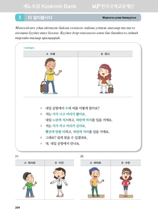 Bt;ltutt elgb dgzreel]z더 알아봅시다3
Bkyukl; gyh e;gg galxnlr dgaugg vklkyukv ygapgg eumgr g.ghggj mg ynvth
kyukwys dee;gl z.gh dkllkk^ Dee;gl ;ttj kxnhkkvkk fbyf dn- dn-nayhtt ug;gg;
mfjhnay mglggj zjnlwggjga^
A	 내일 공항에서 수헤 씨를 어떻게 찾아요?
B	 저는 키가 크고 머리가 짧아요.
	 내일 노란색 셔츠하고, 파란색 바지를 입을 거예요.
A	 저는 키가 작고 머리가 길어요.
	 빨간색 반팔 티하고, 하얀색 치마를 입을 거예요.
B	 그래요? 쉽게 찾을 수 있겠네요.
A	 네, 내일 공항에서 만나요.
загвар
A 수헤 B 유나
(1)
A 하사르 B 수진
(2)
A 바야르 B 수빈
204
 