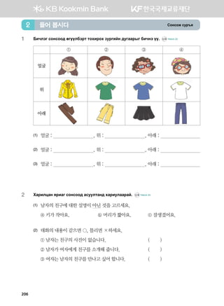 Vkyvkr vej]z들어 봅시다2
1	Dnxltu vkyvkk; fuooldtjm mkhnjkh pejunay ;euggjsu dnxyt oo^ CD2 TRACK 22
① ② ③ ④
얼굴
위
아래
(1)	 얼굴 : , 위 : , 아래 :
(2)	 얼굴 : , 위 : , 아래 :
(3)	 얼굴 : , 위 : , 아래 :
2	 Hgjnlwgy zjngu vkyvkk; gveelmgy; hgjnelggjga^ CD2 TRACK 23
(1)	 남자의 친구에 대한 설명이 아닌 것을 고르세요.
	 ⓐ 키가 작아요.	 ⓑ 머리가 짧아요.	 ⓒ 잘생겼어요.
(2)	 대화의 내용이 같으면 , 틀리면 ×하세요.
	 ① 남자는 친구의 사진이 없습니다. 	 ( )
	 ② 남자가 여자에게 친구를 소개해 줍니다. 	 ( )
	 ③ 여자는 남자의 친구를 만나고 싶어 합니다.	 ( )
206
 