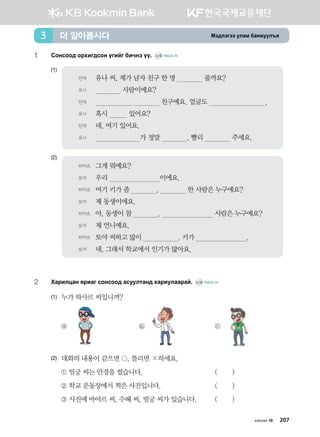 Bt;ltutt elgb dgzreel]z더 알아봅시다3
1	 Vkyvkk; kjhnu;vky ounau dnxyt oo^ CD2 TRACK 24
(1)
(2)
2	 Hgjnlwgy zjngu vkyvkk; gveelmgy; hgjnelggjga^ CD2 TRACK 25
(1)	 누가 하사르 씨입니까?
	 ⓐ 	 ⓑ 	 ⓒ
(2)	대화의 내용이 같으면 , 틀리면 ×하세요.
	 ① 빌궁 씨는 안경을 썼습니다. 	 ( )
	 ② 학교 운동장에서 찍은 사진입니다. 	 ( )
	 ③ 사진에 바야르 씨, 수헤 씨, 빌궁 씨가 있습니다.	 ( )
바야르	 그게 뭐예요?
토야	 우리 이에요.
바야르	 여기 키가 좀 , 한 사람은 누구예요?
토야	 제 동생이에요.
바야르	 아, 동생이 참 . 사람은 누구예요?
토야	 제 언니예요.
바야르	 토야 씨하고 많이 . 키가 .
토야	 네, 그래서 학교에서 인기가 많아요.
민재	 유나 씨, 제가 남자 친구 한 명 줄까요?
유나	 사람이에요?
민재	 친구예요. 얼굴도 .
유나	 혹시 있어요?
민재	 네, 여기 있어요.
유나	 가 정말 . 빨리 주세요.
хичээл 10 207
 