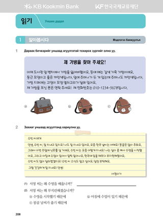 Bt;ltutt dgzreel]z알아봅시다1
읽기 Унших дадал
1	 :gjggh dnx.tjnau eyigg; gueelugmga mkhnjkh pejunau klyk ee^
제 가방을 찾아 주세요!
어제 도서관 앞 벤치에서 가방을 잃어버렸어요. 등에 메는 갈색 가죽 가방이에요.
둥근 모양이고 줄은 까만색입니다. 앞에 주머니가 두 개 있는데 주머니도 까만색입니다.
가방 지퍼에는 고양이 모양 열쇠고리가 달려 있어요.
제 가방을 보신 분은 연락 주세요! 제 전화번호는 010-1234-5678입니다.
ⓐ 	 ⓑ 	 ⓒ
2	 Pghngu eyigg; gveelmgy; hgjnelyg ee^
수빈 씨에게
안녕, 수빈 씨, 잘 지내고 있지요? 나도 잘 지내고 있어요. 요즘 한국 날씨는 어때요? 몽골은 많이 추워요.
그래서 이번 주말에 난로를 살 거예요. 수빈 씨는 요즘 어떻게 지내요? 나는 살이 좀 쪄서 수영을 시작했
어요. 그리고 아침에 수업이 있어서 일찍 일어나요. 한국에 있을 때보다 부지런해졌어요.
수빈 씨도 많이 달라졌겠지요? 수빈 씨 소식도 알고 싶어요. 답장 부탁해요.
그럼 건강하게 잘 지내요! 안녕!
서영이가
(1)	 서영 씨는 왜 수영을 배웁니까?
(2)	 서영 씨는 왜 부지런해졌습니까?
	 ⓐ 수영을 시작했기 때문에	 ⓑ 아침에 수업이 있기 때문에
	 ⓒ 몽골 날씨가 춥기 때문에
208
 