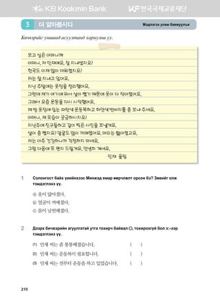 Bt;ltutt elgb dgzreel]z더 알아봅시다3
Dnx.tjnau eyigg; gveelmgy; hgjnelyg ee^
보고 싶은 어머니께
어머니, 저 민재예요. 잘 지내셨지요?
한국도 이제 많이 더워졌지요?
저는 잘 지내고 있어요.
지난 주말에는 옷장을 정리했어요.
그런데 제가 여기에 와서 살이 쪘기 때문에 옷이 다 작아졌어요.
그래서 요즘 운동을 다시 시작했어요.
제 방 옷장에 있는 파란색 운동복하고 하얀색 반바지를 좀 보내 주세요.
어머니, 제 모습이 궁금하시지요?
지난주에 친구들하고 같이 찍은 사진을 보낼게요.
살이 좀 쪘지요? 얼굴도 많이 까매졌어요. 머리는 짧아졌고요.
저는 아주 건강하니까 걱정하지 마세요.
그럼 다음에 또 편지 드릴게요. 안녕히 계세요.
민재 올림
1	Vklkyukvm dgah o-nayhttv Bnyrt; zbgj ffjxlflm kjvky dt Pf.nau klr
mtb;tultyt oo^
ⓐ 옷이 많아졌다.
ⓑ 얼굴이 까매졌다.
ⓒ 몸이 날씬해졌다.
2	:ttjh dnx.tjnay gueelugmga emug mkhnjx dga.gl * mkhnjkhuoa dkl  @ttj
mtb;tultyt oo^
(1)	 민재 씨는 좀 통통해졌습니다. 	 ( )
(2)	 민재 씨는 운동복이 필요합니다. 	 ( )
(3)	 민재 씨는 전부터 운동을 하고 있었습니다.	 ( )
210
 