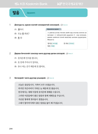 발음 Дуудлага
1	 :kkueej y, pejvgy htvunau gyhggjglmga vkyvkkjka^ CD2 TRACK 26
(1)	 첫아이
(2)	 오늘 못 와요?
(3)	 옷 안
2	 :gjggh dnxltunau vkyvkk; xgyug ;eeuggj ;gugr htlttjta^ CD2 TRACK 27
(1)	 웃어른께 인사를 합니다.
(2)	 옷 안에 주머니가 있어요.
(3)	 유나 씨는 감기 때문에 못 왔어요.
3	 Dnx.tjnau xgyug ;eeuggj eyiggjga^ CD2 TRACK 28
오늘은 설날입니다. 가족이 모두 모였습니다.
하지만 작은아버지 가족은 눈 때문에 못 왔습니다.
한국에서는 새해 아침에 웃어른께 세배를 드립니다.
그러면 어른들께서 좋은 말씀과 함께 세뱃돈을 주십니다.
지난달 형에게 첫아들이 생겼습니다.
그래서 할아버지께서 좋은 말씀을 많이 해 주셨습니다.
ㅅ ;t.vutj ovuttj mfuvvfy o-nay gj; tuiuttj thtlvty o-
pglug.gl ㅅ unauooltuxnay ;ee;lgug ㄷ @ttj vklnu;kr*
;gjggh o-nayhtt thyna g.nguggj inlrnr ;ee;gu;gyg^
Rnitt y,%
첫아들 [처다들] 	 못 와요 [모돠요]
윗옷 [위돋]
:ee;lgusy ;ojtb
214
 