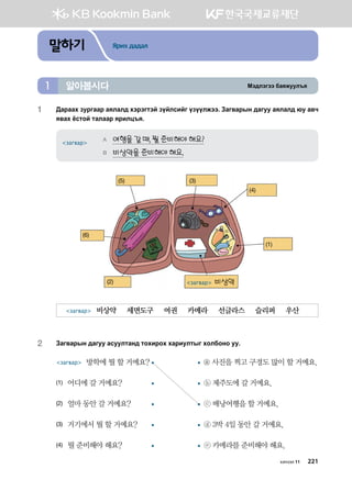 Bt;ltutt dgzreel]z알아봅시다1
말하기 Ярих дадал
1	:gjggh pejuggj gzlgl; htjtumta poalvnau opoolrtt^ Pgu.gjsy ;guee gzlgl; /e g.x
z.gh cvmka mglggj zjnlw]z^
A 여행을 갈 때, 뭘 준비해야 해요?
B 비상약을 준비해야 해요.
загвар
загвар 비상약 세면도구 여권 카메라 선글라스 슬리퍼 우산
2	 Pgu.gjsy ;guee gveelmgy; mkhnjkh hgjnelmsu hkldkyk ee^
загвар 방학에 뭘 할 거예요?	 	 ⓐ 사진을 찍고 구경도 많이 할 거예요.
(1)	 어디에 갈 거예요?	 	 ⓑ 제주도에 갈 거예요.
(2)	 얼마 동안 갈 거예요?	 	 ⓒ 배낭여행을 할 거예요.
(3)	 거기에서 뭘 할 거예요? 	 	 ⓓ 3박 4일 동안 갈 거예요.
(4)	 뭘 준비해야 해요?	 	 ⓔ 카메라를 준비해야 해요.
загвар 비상약
(3)(5)
(4)
(1)
(6)
(2)
хичээл 11 221
 
