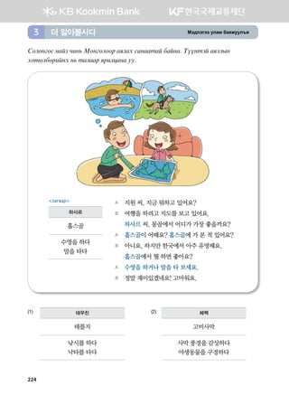 Bt;ltutt elgb dgzreel]z더 알아봅시다3
Vklkyukv ygap xny, Bkyuklkkj gzlgh vgyggmga dgayg^ Mooymta gzllsy
hfmfldfjnayh y, mglggj zjnlwgyg ee^
(1)			 (2)
A	 지원 씨, 지금 뭐하고 있어요?
B	 여행을 하려고 지도를 보고 있어요.
	 하사르 씨, 몽골에서 어디가 가장 좋을까요?
A	 홉스골이 어때요? 홉스골에 가 본 적 있어요?
B	 아니요, 하지만 한국에서 아주 유명해요.  
	 홉스골에서 뭘 하면 좋아요?
A	 수영을 하거나 말을 타 보세요.
B	 정말 재미있겠네요! 고마워요.
загвар
하사르
홉스골
수영을 하다
말을 타다
테무친
테를지
낚시를 하다
낙타를 타다
체첵
고비사막
사막 풍경을 감상하다
야생동물을 구경하다
224
 