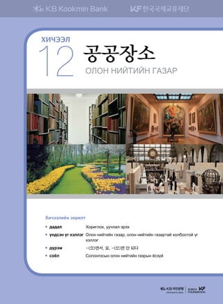 KLKY YNAMNAY UGPGJ
공공장소
12
ХИЧЭЭЛ
Hnxttlnay pkjnlm
;g;gl	 Hkjnulkh* eexlgl tjth
oy;vty ou htlltu	Klky ynamnay ugpgj* klky ynamnay ugpgjmga hkldkkmka ou
htlltu
;ojtb	 -(으)면서, 요, -(으)면 안 되다
vkcl	 Солонгосын олон нийтийн газрын ёсзүй
KB Kookmin Bank
 