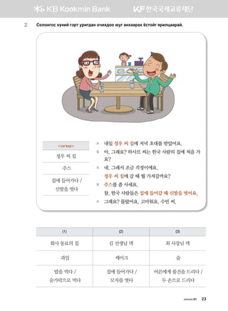 2	 Vklkyukv hoyna utjm ejnu;gy kxnh;kk /eu gyhggjgh cvmkau zjnlwggjga^
A	 내일 정우 씨 집에 저녁 초대를 받았어요.
B	 아, 그래요? 하사르 씨는 한국 사람의 집에 처음 가
요?  
A	 네. 그래서 조금 걱정이에요.
	 정우 씨 집에 갈 때 뭘 가져갈까요?
B	 주스를 좀 사세요.
	 참, 한국 사람들은 집에 들어갈 때 신발을 벗어요.
A	 그래요? 몰랐어요. 고마워요, 수빈 씨.
загвар
정우 씨 집
주스
집에 들어가다 /
신발을 벗다
(1) (2) (3)
회사 동료의 집 김 선생님 댁 최 사장님 댁
과일 케이크 술
밥을 먹다 /
숟가락으로 먹다
집에 들어가다 /
모자를 벗다
어른에게 물건을 드리다 /
두 손으로 드리다
хичээл 01 23
 