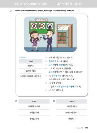 2	Klky ynamnay ugpgj hnar dklkh* dklkhuoa poalnay mglggj zjnlw]z^
(1)			 (2)
A	 토야 씨, 지금 뭐 하고 있어요?
B	 전화하고 있어요. 왜요?
A	 도서관에서 전화하면 안 돼요.
B	 그래요? 미안해요. 몰랐어요.
	 도서관에서 하면 안 되는 것이 또 있어요?
A	 네, 음식을 먹는 것도 안 돼요.
	 다른 사람에게 방해가 되니까요.
B	 네, 알겠습니다.
	 그런데 노트북 컴퓨터를 사용해도 돼요?
A	 네, 그건 괜찮아요.
загвар
도서관
전화하다
음식을 먹다
노트북 컴퓨터를 사용하다
기숙사
담배를 피우다
요리를 하다
음악을 듣다
미술관
사진을 찍다
크게 이야기하다
전화하다
хичээл 12 243
 