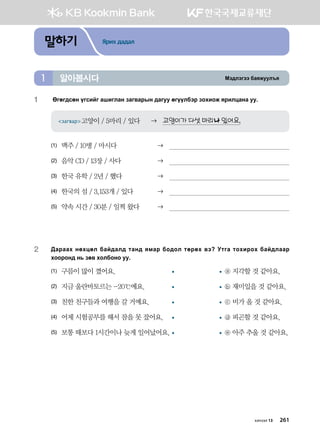 Bt;ltutt dgzreel]z알아봅시다1
말하기 Ярих дадал
1	 Fufu;vfy ouvnau ginulgy pgu.gjsy ;guee fuooldtj pkhnkr zjnlwgyg ee^
загвар고양이 / 5마리 / 있다 	 고양이가 다섯 마리나 있어요.
(1)	 맥주 / 10병 / 마시다	 
(2)	 음악 CD / 13장 / 사다	 
(3)	 한국 유학 / 2년 / 했다	 
(4)	 한국의 섬 / 3,153개 / 있다	 
(5)	 약속 시간 / 30분 / 일찍 왔다	 
2	:gjggh yfhwfl dga;gl; mgy; zbgj dk;kl mfjfh .t Emug mkhnjkh dga;lggj
hkkjky; y, pf. hkldkyk ee^
(1)	 구름이 많이 꼈어요.	 	 ⓐ 지각할 것 같아요.
(2)	 지금 울란바토르는 -20℃예요.	 	 ⓑ 재미있을 것 같아요.
(3)	 친한 친구들과 여행을 갈 거예요.	 	 ⓒ 비가 올 것 같아요.
(4)	 어제 시험공부를 해서 잠을 못 잤어요.	 	 ⓓ 피곤할 것 같아요.
(5)	 보통 때보다 1시간이나 늦게 일어났어요.	 	 ⓔ 아주 추울 것 같아요.
хичээл 13 261
 