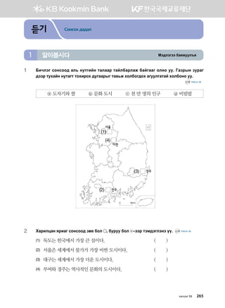 Bt;ltutt dgzreel]z알아봅시다1
듣기 Сонсох дадал
1	Dnxltu vkyvkk; gl, yemunay mglggj mgaldgjlgr dgauggu klyk ee^ Ugpjsy pejgu
;ttj mehgay yemgum mkhnjkh ;euggjsu mg.,r hkldku;kh gueelugmga hkldkyk ee^ 		
	 CD2 TRACK 48
ⓐ 도자기와 쌀 ⓑ 문화 도시 ⓒ 천 만 명의 인구 ⓓ 비빔밥
2	Hgjnlwgy zjngu vkyvkk; pf. dkl * dejee dkl  @ttj mtb;tultyt oo^ CD2 TRACK 49
(1)	 독도는 한국에서 가장 큰 섬이다.	 ( )
(2)	 서울은 세계에서 물가가 가장 비싼 도시이다.	 ( )
(3)	 대구는 세계에서 가장 더운 도시이다.	 ( )
(4)	 부여와 경주는 역사적인 문화의 도시이다.	 ( )
(2)
(4)
(1)
(3)
서울
이천
경주
전주
хичээл 13 265
 