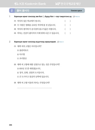 Vkyvkr vej]z들어 봅시다2
1	Hgjnlwgy zjngu vkyvkk; pf. dkl * dejee dkl  @ttj mtb;tultyt oo^ CD2 TRACK 50
(1)	 여자의 집은 학교에서 멉니다.	 ( )
(2)	 두 사람은 영화를 금요일 저녁에 볼 것 같습니다.	 ( )
(3)	 여자의 생각에 이 음식점의 불고기값은 비쌉니다.	 ( )
(4)	 여자는 건강이 좋아져서 이제 밖에 나갈 수 있습니다.	 ( )
2	 Hgjnlwgy zjngu vkyvkk; gveelmgy; hgjnelggjga^ CD2 TRACK 51
(1)	 체첵 씨의 고향은 어디입니까?
	 ⓐ 울란바토르
	 ⓑ 다르항
	 ⓒ 초이발산
(2)	 체첵 씨 고향에 대한 설명으로 맞는 것은 무엇입니까?
	 ⓐ 600년 전 쯤 세워졌습니다.
	 ⓑ 정치, 문화, 상업의 도시입니다.
	 ⓒ 큰 도시이고 몽골의 남쪽에 있습니다.
(3)	 체첵 씨 고향 이름의 의미는 무엇입니까?
	
266
 