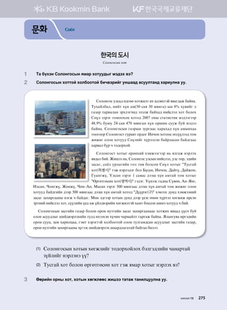 문화 Соёл
1	 Mg dohty Vklkyukvsy zbgj hkmee;su bt;th .t
2	 Vklkyukvsy hkmmka hkldkkmka dnx.tjnau eyigg; gveelmgy; hgjnelyg ee^
Vklkyukv elvg; f;uff hkmrnlm nh n;t.hmta z.gu;gr dgayg^
Mehgaldgl* ynam hoy gb(50 vgz 30 bzyug)@sy 8% he.nau l
ugpgj mgjnglgy tjhltuxn; tptlr dgahg; ynavltl hkm dklkh
Vfol ptjtu mkbkkhky hkmk; 2007 kys vmgmnvmn[ bt;ttuttj
48*9% de/e 24 vgz 470 bzyugy hoy kjiny veer dea bt;tt
dgayg^ Vklkyukvsy ugpjsy pejuggv hgjghg; hoy gbsyhgg
mkkukkj Vklkyukvm uejg.m kj;ku Nyxky hkmkkv fuvooltt; mkb
rnrnu klky hkmee; Vfolnau hojttlty dgajlgvgy dga;uggv
hgj.gl doj x mk;kjhka^
Vklkyukvm hkmsu -jfyhna htbrttuttj y, zlugr ytjlth
z.;gl dna^ Rnitt y,* Vklkyukv elvsy ynavltl* elv mfj* t;nay
pgvgu* vkcl ejlgunay ukl mf. dklvky Vfol hkmsu #Mevuga
hkm(특별시)# utr ytjlt;tu dkl Dovgy* Nyxky* :gauo* :garky*
Uegyuro* Olvgy ptjtu 1 vgzgv ;tti hoy gbmga mkb hkmsu
#Fjufmufvfy hkm(광역시)# ut;tu^ Ooyttv ug;yg Vo.fy* Gy@Zyu*
Nlvgy* Xkyuro* Rfyro* Xfy@Gy* Bgvgy ptjtu 500 bzyuggv ;tti hoy gbmga mkb rnrnu klky
hkmee; dga;unay ;ttj 500 bzyuggv ;tti hoy gbmga hkmk; #:oojtu(구)# htbtth ;ey; htbrttyna
pgvgu pghnjuggys ytur x dga;gu^ Bfy t;uttj hkmsy ;ey; ;ttj o-tv fyff hojmtl hfurnr njvty
tjmyna ynavltl hkm* voolnay o-; gr oal;.tjnay hfurnlmta hgbm dkvvky inyt hkmee; x dna^
Vklkyukvsy pgvunay ugpgj dklky kjky yemunay pgvgu pghnjuggyggv hkmrnh z.wg; oovx dea
klky gvee;lsu ina;.tjlthnay mel; nhtthty hoxny xgjbgalm ugjugr dgayg^ Zlgyuezg njut;nay
kjky veew* pgb hgjnlwgg* utbm htjtumta hkldkkmka klky melugb;vgy gvee;lsu pgvunay ugpgj*
kjky yemunay pghnjuggys pouttv ina;.tjlth iggj;lgugmga dgaugg dnltt^
(1)	Vklkyukvsy hkmsy hfurlnau mk;kjhkalkh dtlut;lnay xgygjmga
poalnau ytjltyt oo
(2)	Mevuga hkm dklky fjufmufvfy hkm utr zbgj hkmsu ytjlth .t
3	Ffjnay kjys hkm* hkmsy hfurlffv rnitt mgmgr mgynlweelyg ee^
한국의 도시
Солонгосын хот
хичээл 13 275
 