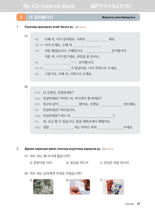 Bt;ltutt elgb dgzreel]z더 알아봅시다3
1	 Vkyvkk; kjhnu;vky ounau dnxyt oo^ CD1 TRACK 05
(1)
(2)
2	 Дараах харилцан яриаг сонсоод асуултанд хариулна уу. CD1 TRACK 06
(1)	 바트 씨는 왜 여기에 왔습니까?
	 ⓐ 컴퓨터를 사러	 ⓑ 점심을 먹으러	 ⓒ 김민준 씨를 만나러
(2)	 바트 씨는 남자에게 무엇을 주었습니까?
	 ⓐ 	 ⓑ 	 ⓒ
바야르	 김 선생님, 안녕하세요?
선생님	 안녕하세요? 바야르 씨. 여기에서 뭘 하세요?
바야르	 친구와 같이 왔어요. 선생님, 바트예요.
바트	 안녕하세요? 바트입니다.
선생님	 안녕하세요? 바트 씨. ?
바트	 네, 조금 할 수 있습니다. 몽골 대학교에서 배웠어요.
선생님	 정말 . 저는 바야르 씨의 이에요.
지훈	 수헤 씨, 어서 들어와요. 이쪽은 예요.
지훈 아내	어서 오세요, 수헤 씨. .
수헤	 처음 뵙겠습니다. 수헤입니다. 감사합니다.
	 지훈 씨, 이거 받으세요. 과일을 좀 샀어요.
지훈	 ……. 감사합니다.
지훈 아내	 가 끝났어요. 어서 부엌으로 오세요.
지훈	 그럽시다. 수헤 씨, 이쪽으로 오세요.
хичээл 01 27
 