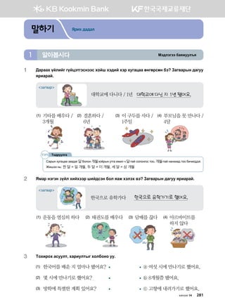 Bt;ltutt dgzreel]z알아봅시다1
말하기 Ярих дадал
1	:gjggh oalnau uoawtmutvyttv hkai ht;na htj heugwgg fyufjvfy dt Pgu.gjsy ;guee
zjngjga^
대학교에 다닌 지 1년 됐어요.
загвар
대학교에 다니다 / 1년
(1) 기타를 배우다 /
3개월
(2) 결혼하다 /
6년
(3) 이 구두를 사다 /
1주일
(4) 부모님을 못 만나다 /
4달
2	 Zbgj ytuty poal hnahttj ina;vty dkl zgr htlth .t Pgu.gjsy ;guee zjngjga^
한국으로 유학가기로 했어요.
загвар
한국으로 유학가다
(1) 운동을 열심히 하다 (2) 태권도를 배우다 (3) 담배를 끊다 (4) 아르바이트를
하지 않다
3	 Mkhnjkh gveelm* hgjnelmsu hkldkyk ee^
(1)	 한국어를 배운 지 얼마나 됐어요?	 	 ⓐ 여섯 시에 만나기로 했어요.
(2)	 몇 시에 만나기로 했어요?	 	 ⓑ 8개월쯤 됐어요.
(3)	 방학에 특별한 계획 있어요?	 	 ⓒ 고향에 내려가기로 했어요.
Mk;jeelug
Сарын хугацаа заадаг 달болон 개월хоёрын утга ижил ч 달-тай солонгос тоо, 개월-тай нанхиад тоо бичигддэг.
Жишээ нь: 한 달 = 일 개월, 두 달 = 이 개월, 세 달 = 삼 개월
хичээл 14 281
 