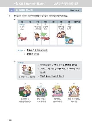 Zj,r vej]z이야기해 봅시다2
1	 Fufu;vfy htlltu ginulgr hkcj hkcjkkjkk hgjnlwgy zjnlwgyg ee^
(1)	
3월 4월 5월 6월 7월 8월 9월 10월(지금)
-
①
태권도를
시작하다
②
몽골에
오다
-
③
앞머리를
자르다
④
수영을
배우다
-
загвар	 A 한국에 온 지 얼마나 됐어요?
	 B 7개월쯤 됐어요.
(2)	
A 이번 토요일에 친구하고 같이 공부하기로 했어요.
B 그래요? 그럼 저도 같이 공부해요. 어디에서 만나기로
했어요?
A 도서관 앞에서 만나기로 했어요.
загвар
공부하다 / 도서관 앞
① ② ③ ④
영화보다 /
서울영화관 1층
운동하다 /
학교 운동장
밥 먹다 /
한국식당 안
생일 파티하다 /
학교 앞
загвар
한국에
오다
282
 