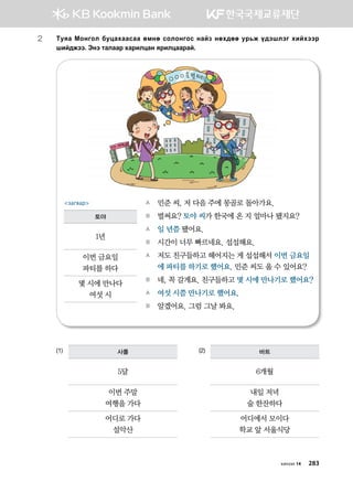 2	Mezg Bkyukl dewghggvgg fbyf vklkyukv ygap yfh;ff ej,r o;tiltu hnahttj
ina;rtt^ Tyt mglggj hgjnlwgy zjnlwggjga^
(1)			 (2)사롤
5달
이번 주말
여행을 가다
어디로 가다
설악산
바트
6개월
내일 저녁
술 한잔하다
어디에서 모이다
학교 앞 서울식당
A	 민준 씨, 저 다음 주에 몽골로 돌아가요.
B	 벌써요? 토야 씨가 한국에 온 지 얼마나 됐지요?
A	 일 년쯤 됐어요.
B	 시간이 너무 빠르네요. 섭섭해요.
A	 저도 친구들하고 헤어지는 게 섭섭해서 이번 금요일
에 파티를 하기로 했어요. 민준 씨도 올 수 있어요?
B	 네, 꼭 갈게요. 친구들하고 몇 시에 만나기로 했어요?
A	 여섯 시쯤 만나기로 했어요.
B	 알겠어요. 그럼 그날 봐요.
загвар
토야
1년
이번 금요일
파티를 하다
몇 시에 만나다
여섯 시
хичээл 14 283
 