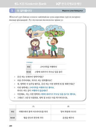Bt;ltutt elgb dgzreel]z더 알아봅시다3
Bkyukl; vejx dgaugg vklkyukv ygapmgaugg peys gbjglmgg htjhty fyufjffh
mglggj zjnlwggjga^ Mev mevsyhgg mflf.lfuffu zjnyg ee^
A	 유진 씨는 언제부터 방학이에요?
B	 다음 주부터예요. 하사르 씨는 방학했어요?
A	 네, 방학한 지 일주일 됐어요. 유진 씨는 이번 방학에 뭐 할 계획이에요?
B	 이번 방학에는 고비사막을 여행하기로 했어요. 	
하사르 씨도 같이 여행하지 않을래요?
A	 미안해요. 저는 이번 방학에 고향에 내려가서 부모님 일을 돕기로 했어요.
B	 그래요? 그럼 안 되겠네요. 방학 잘 보내고 다음 학기에 만나요.   
загвар
유진 고비사막을 여행하다
하사르 고향에 내려가서 부모님 일을 돕다
(1) (2)
유진 여행사에서 통역 아르바이트를 하다 영어 학원에 다니다
하사르 형을 만나러 한국에 가다 운전을 배우다
284
 