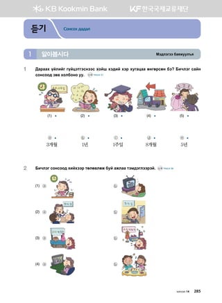 Bt;ltutt dgzreel]z알아봅시다1
듣기 Сонсох дадал
1	:gjggh oalnau uoawtmutvyttv hkai ht;na htj heugwgg fyufjvfy dt Dnxltu vgay
vkyvkk; pf. hkldkyk ee^ CD2 TRACK 57
(1) (2) (3) (4) (5)
ⓐ
3개월
ⓑ
1년
ⓒ
1주일
ⓓ
8개월
ⓔ
5년
2	 Dnxltu vkyvkk; hnahttj mflf.lfr dea grlgg mtb;tulttjta^ CD2 TRACK 58
(1)	 ⓐ 	 ⓑ
(2)	 ⓐ 	 ⓑ
(3)	 ⓐ 	 ⓑ
(4)	 ⓐ 	 ⓑ
хичээл 14 285
 