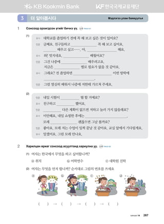 Bt;ltutt elgb dgzreel]z더 알아봅시다3
1	 Vkyvkk; kjhnu;vky ounau dnxyt oo^ CD2 TRACK 61
(1)
(2)
2	 Hgjnlwgy zjngu vkyvkk; gveelmgy; hgjnelyg ee^ CD2 TRACK 62
(1)	 여자는 한국에서 무엇을 하고 싶어합니까?
	 ⓐ 취직	 ⓑ 어학연수	 ⓒ 대학원 진학
(2)	여자는 무엇을 먼저 합니까? 순서대로 그림의 번호를 쓰세요
ⓐ ⓑ ⓒ ⓓ
( )  ( )  ( )  ( )
민준	 내일 시험이 뭘 할 거예요?
유나	 친구하고 했어요.
민준	 다른 계획이 없으면 저하고 놀러 가지 않을래요?
유나	 미안해요, 내일 쇼핑한 후에는 .
	 모레 괜찮으면 그날 볼까요?
민준	 좋아요. 모레 저는 수업이 일찍 끝날 것 같아요. 교실 앞에서 기다릴게요.
유나	 알겠어요. 그럼 모레 만나요.
유나	 대학교를 졸업하기 전에 꼭 해 보고 싶은 것이 있어요?
민준	글쎄요. 친구들하고 꼭 해 보고 싶어요.
배우고 싶고……. 아, 해요.
유나	 와! 멋지네요. 배웠어요?
민준	그건 나중에 배우려고요.
지금은 별로 필요가 없을 것 같아요.
유나	그래요? 전 졸업하면 이번 방학에
.
민준	 그럼 열심히 배워서 나중에 저한테 가르쳐 주세요.
몽골대학
хичээл 14 287
 