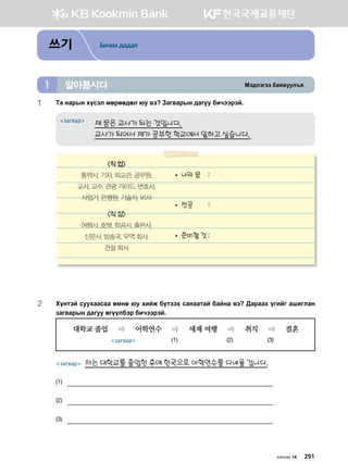 Bt;ltutt dgzreel]z알아봅시다1
쓰기 Бичих дадал
1	 Mg ygjsy hovtl bfjff;fl /e .t Pgu.gjsy ;guee dnxttjta^
제 꿈은 교사가 되는 것입니다.
교사가 되어서 제가 공부한 학교에서 일하고 싶습니다.
загвар
2	Hoymta veehggvgg fbyf /e hnar domtth vgyggmga dgayg .t :gjggh ounau ginulgy
pgu.gjsy ;guee fuooldtj dnxttjta^
대학교 졸업  어학연수  세계 여행  취직  결혼 		
загвар (1) (2) (3)
									
загвар 저는 대학교를 졸업한 후에 한국으로 어학연수를 다녀올 겁니다.
(1)	
(2)	
(3)	
직 업
통역사, 기자, 외교관, 공무원,
교사, 교수, 관광 가이드, 변호사,
사업가, 은행원, 기술자, 비서
직 장
여행사, 호텔, 항공사, 출판사,
신문사, 방송국, 무역 회사,
건설 회사
• 나의 꿈	 :	
• 전공	 :	
• 준비할 것	:	
хичээл 14 291
 